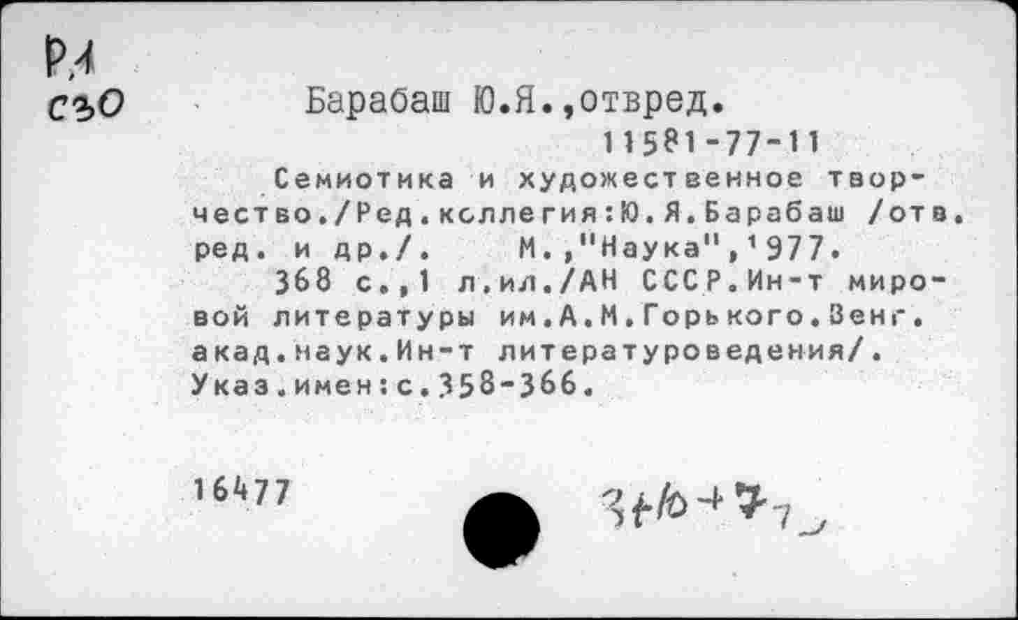 ﻿Р.4 съо
Барабаш Ю.Я.,отвред.
115*1-77-11
Семиотика и художественное творчество./Ред. кол легия :Ю. Я. Барабаш /отв. ред. и др./. М.."Наука",1977.
368 с.,1 л.ил./АН СССР.Ин-т мировой литературы им.А.М.Горького.Зенг, акад.наук.Ин-т литературоведения/. Указ.имен:с.358-366.
16477
